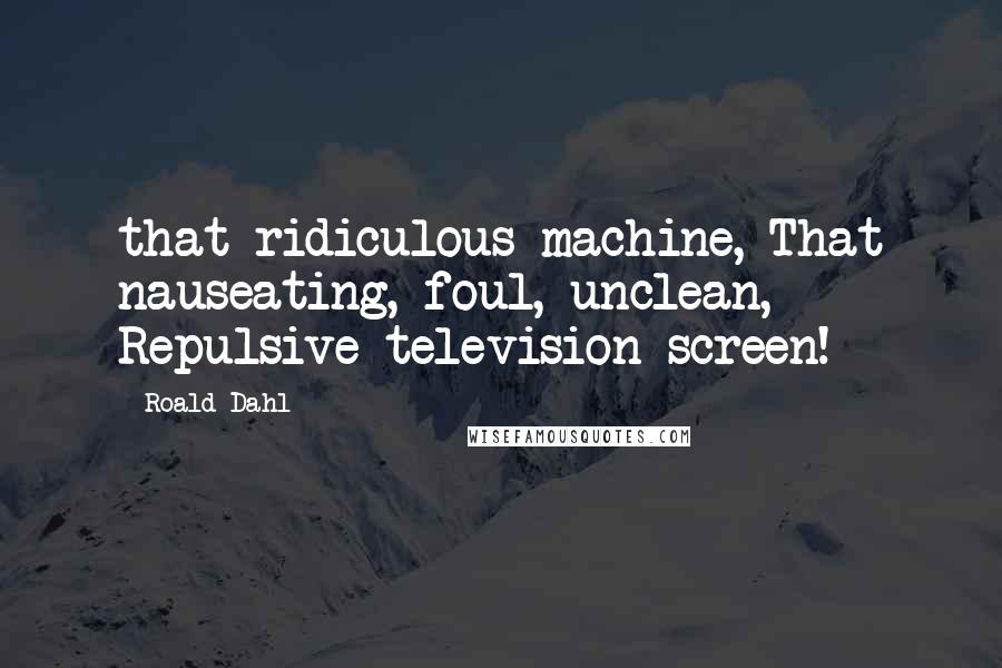 Roald Dahl Quotes: that ridiculous machine, That nauseating, foul, unclean, Repulsive television screen!