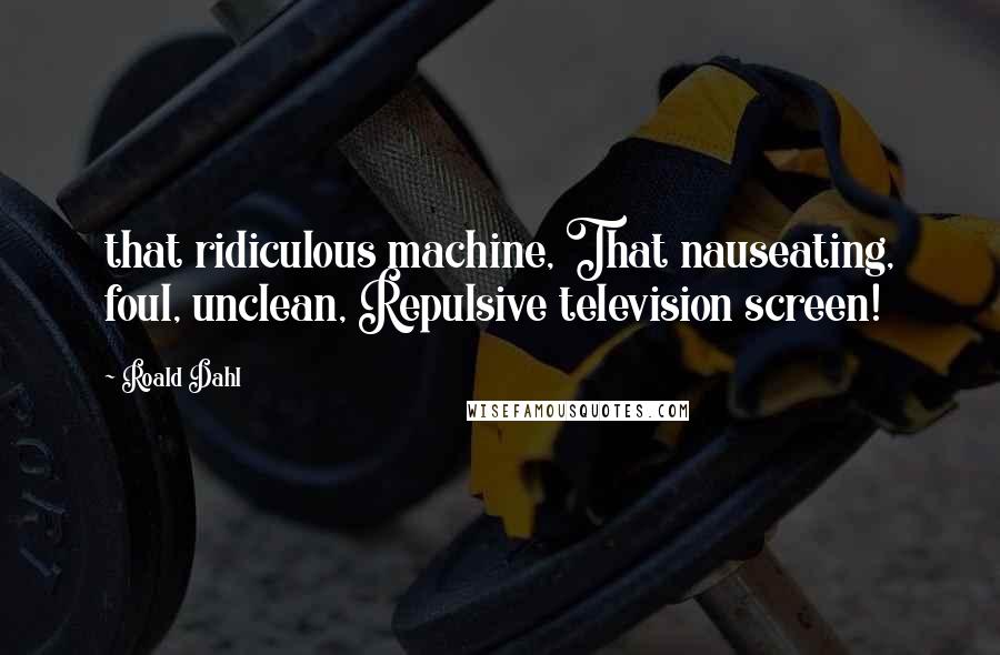 Roald Dahl Quotes: that ridiculous machine, That nauseating, foul, unclean, Repulsive television screen!