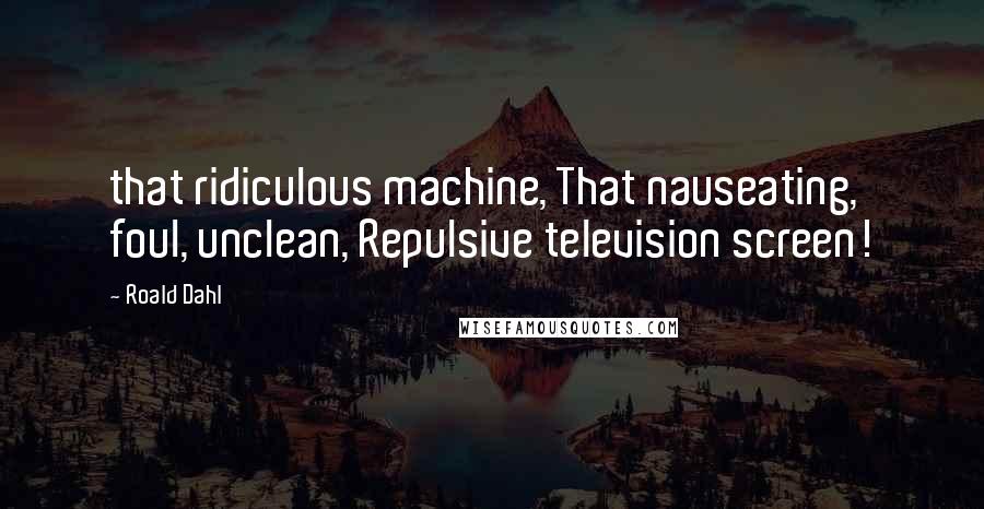 Roald Dahl Quotes: that ridiculous machine, That nauseating, foul, unclean, Repulsive television screen!