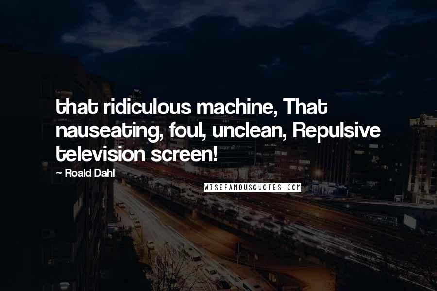 Roald Dahl Quotes: that ridiculous machine, That nauseating, foul, unclean, Repulsive television screen!