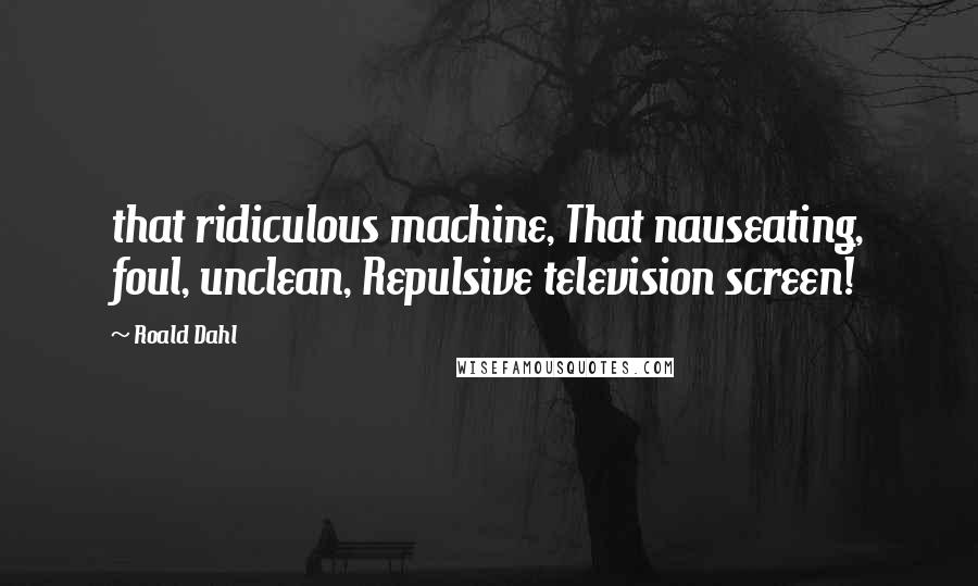 Roald Dahl Quotes: that ridiculous machine, That nauseating, foul, unclean, Repulsive television screen!