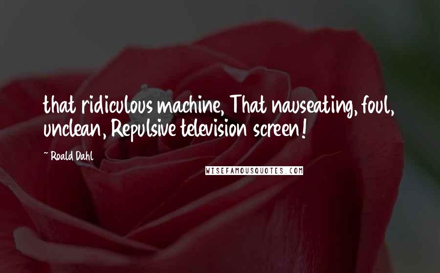 Roald Dahl Quotes: that ridiculous machine, That nauseating, foul, unclean, Repulsive television screen!