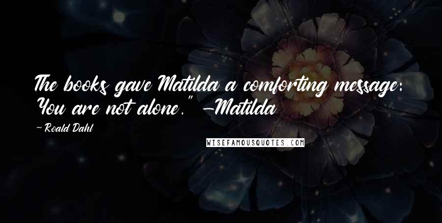 Roald Dahl Quotes: The books gave Matilda a comforting message: You are not alone." -Matilda