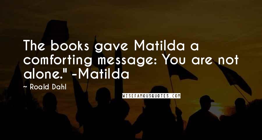Roald Dahl Quotes: The books gave Matilda a comforting message: You are not alone." -Matilda