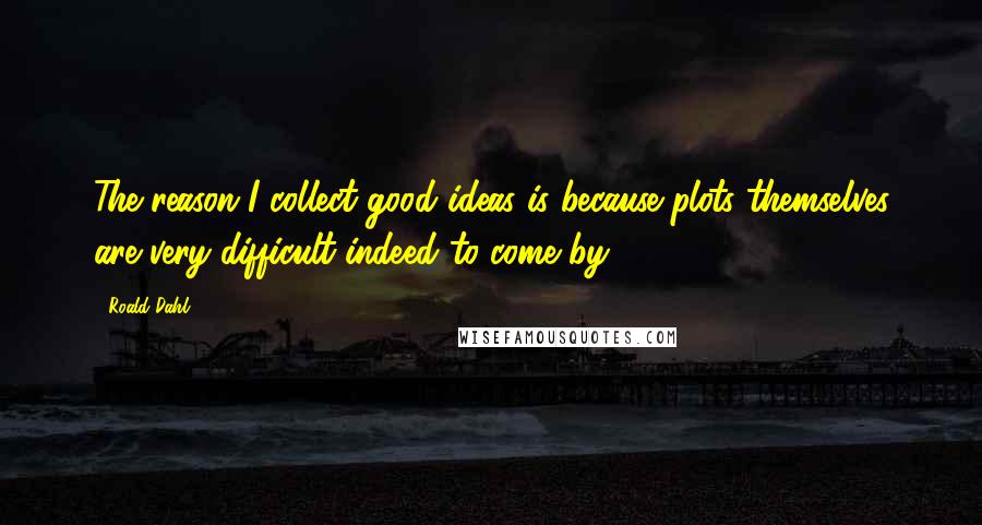 Roald Dahl Quotes: The reason I collect good ideas is because plots themselves are very difficult indeed to come by.