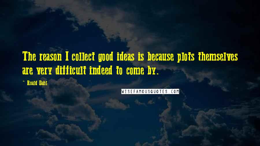 Roald Dahl Quotes: The reason I collect good ideas is because plots themselves are very difficult indeed to come by.