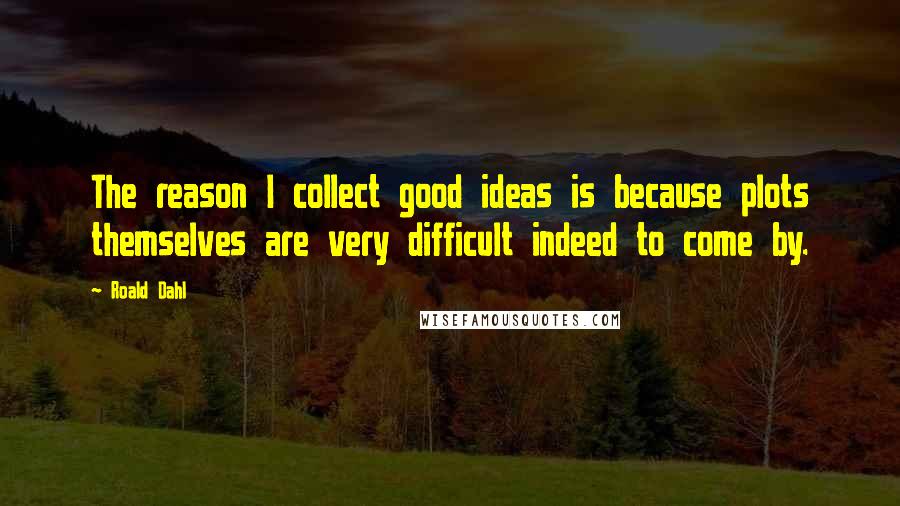 Roald Dahl Quotes: The reason I collect good ideas is because plots themselves are very difficult indeed to come by.