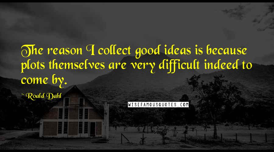 Roald Dahl Quotes: The reason I collect good ideas is because plots themselves are very difficult indeed to come by.