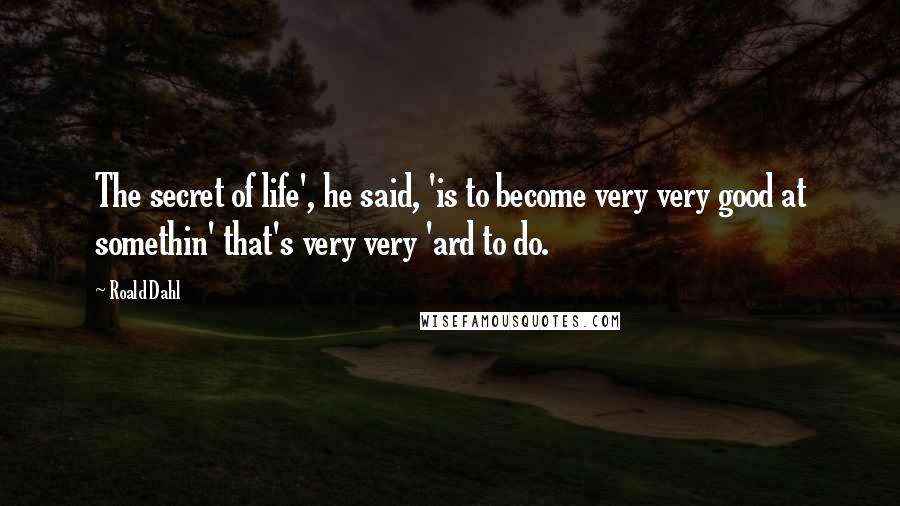 Roald Dahl Quotes: The secret of life', he said, 'is to become very very good at somethin' that's very very 'ard to do.