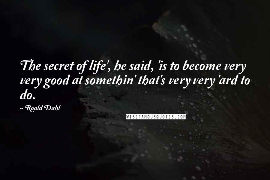 Roald Dahl Quotes: The secret of life', he said, 'is to become very very good at somethin' that's very very 'ard to do.