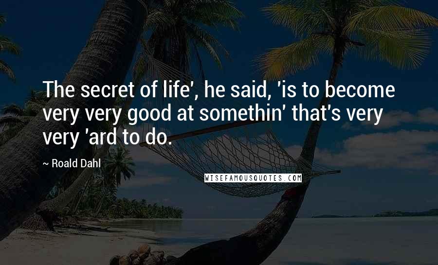 Roald Dahl Quotes: The secret of life', he said, 'is to become very very good at somethin' that's very very 'ard to do.