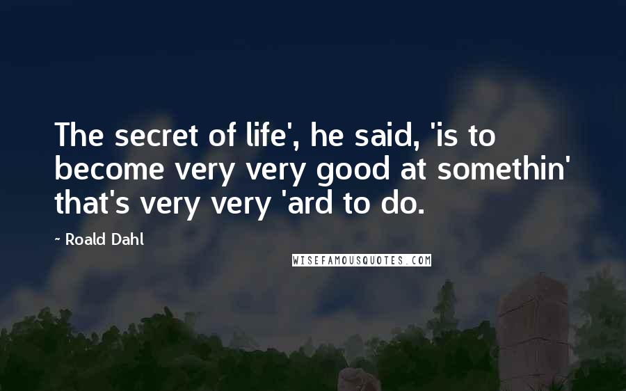 Roald Dahl Quotes: The secret of life', he said, 'is to become very very good at somethin' that's very very 'ard to do.