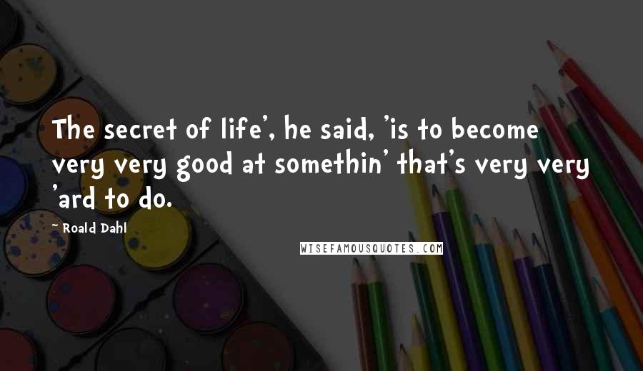 Roald Dahl Quotes: The secret of life', he said, 'is to become very very good at somethin' that's very very 'ard to do.