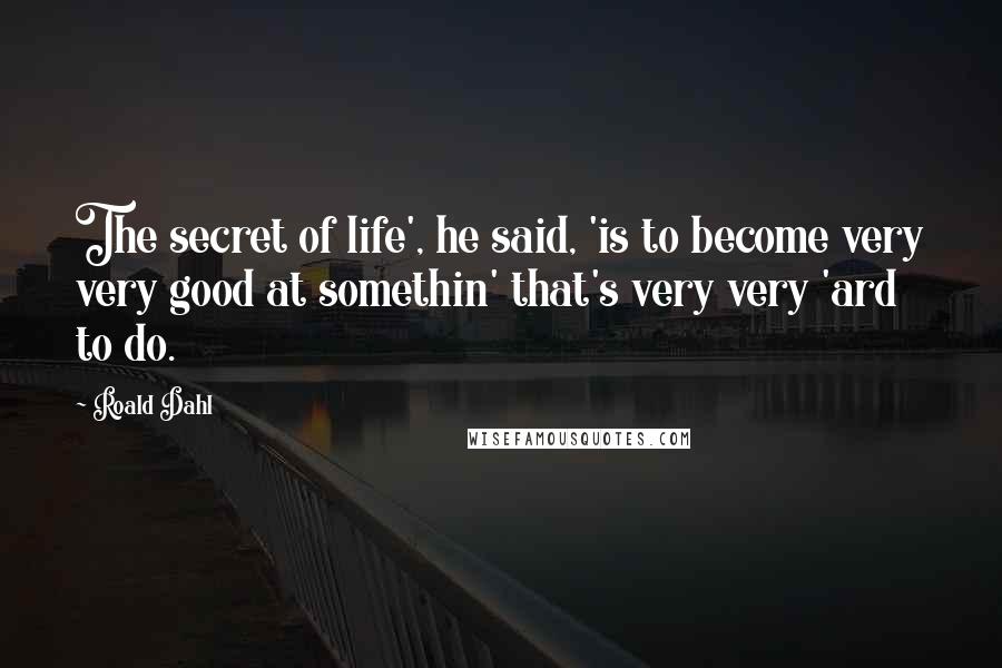 Roald Dahl Quotes: The secret of life', he said, 'is to become very very good at somethin' that's very very 'ard to do.