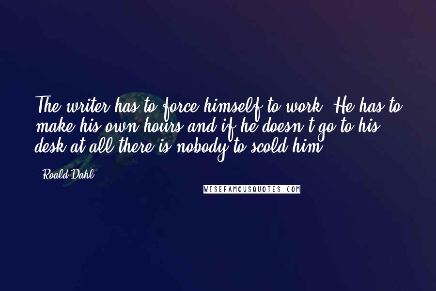 Roald Dahl Quotes: The writer has to force himself to work. He has to make his own hours and if he doesn't go to his desk at all there is nobody to scold him.