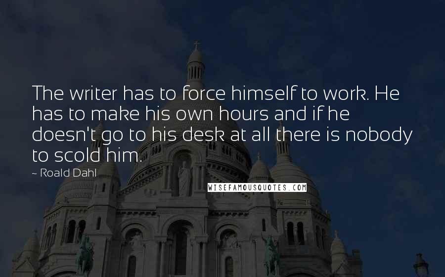 Roald Dahl Quotes: The writer has to force himself to work. He has to make his own hours and if he doesn't go to his desk at all there is nobody to scold him.