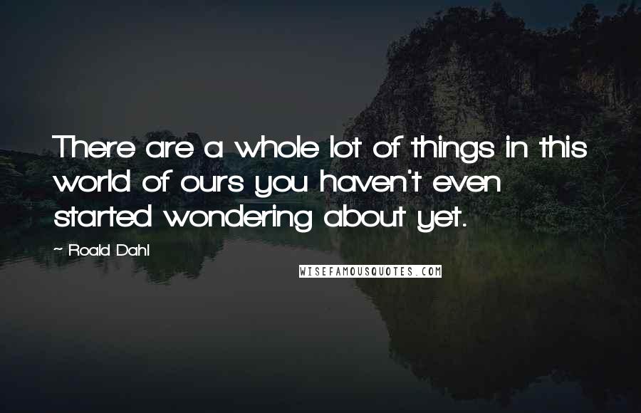 Roald Dahl Quotes: There are a whole lot of things in this world of ours you haven't even started wondering about yet.