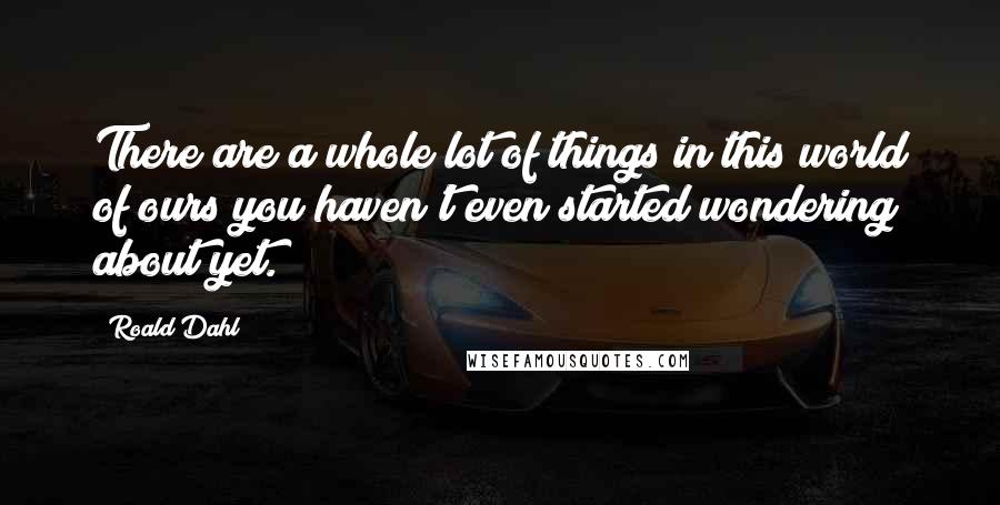 Roald Dahl Quotes: There are a whole lot of things in this world of ours you haven't even started wondering about yet.