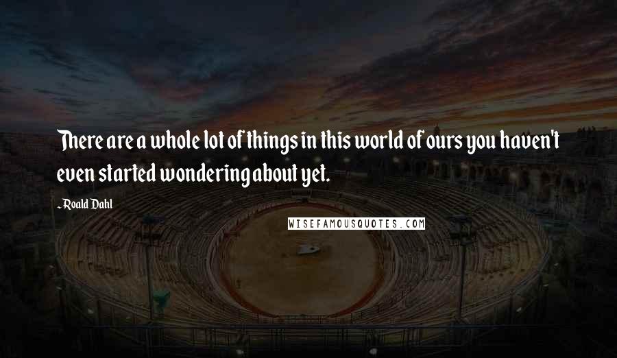 Roald Dahl Quotes: There are a whole lot of things in this world of ours you haven't even started wondering about yet.