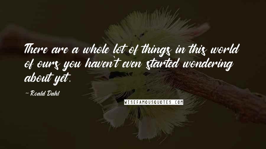 Roald Dahl Quotes: There are a whole lot of things in this world of ours you haven't even started wondering about yet.