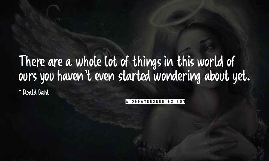 Roald Dahl Quotes: There are a whole lot of things in this world of ours you haven't even started wondering about yet.