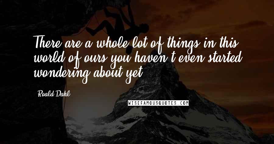 Roald Dahl Quotes: There are a whole lot of things in this world of ours you haven't even started wondering about yet.