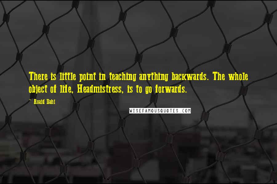 Roald Dahl Quotes: There is little point in teaching anything backwards. The whole object of life, Headmistress, is to go forwards.