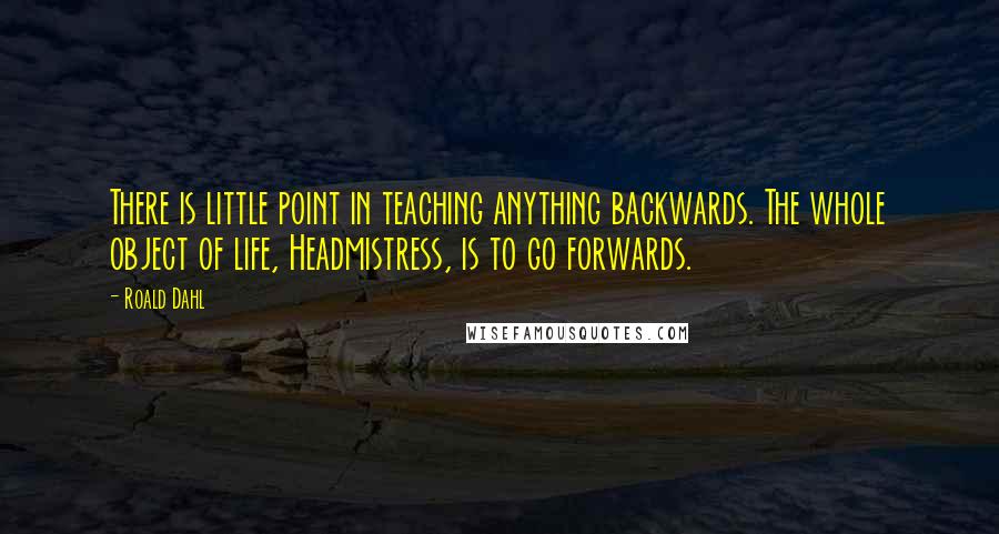 Roald Dahl Quotes: There is little point in teaching anything backwards. The whole object of life, Headmistress, is to go forwards.