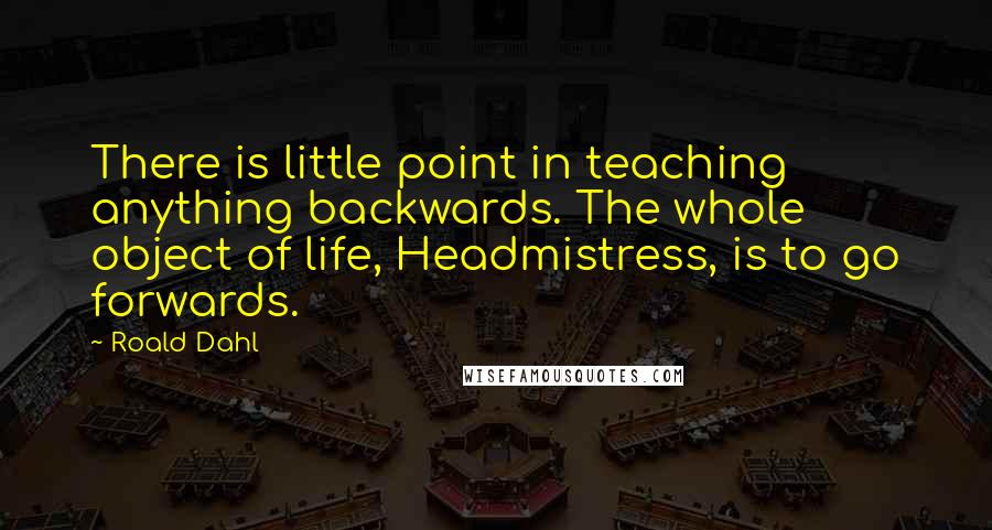 Roald Dahl Quotes: There is little point in teaching anything backwards. The whole object of life, Headmistress, is to go forwards.