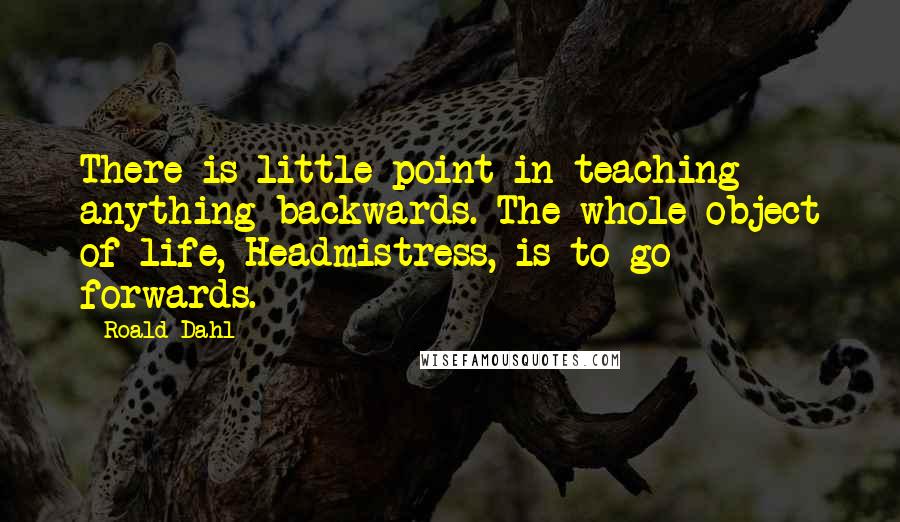 Roald Dahl Quotes: There is little point in teaching anything backwards. The whole object of life, Headmistress, is to go forwards.