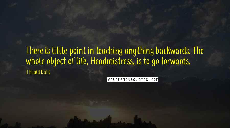 Roald Dahl Quotes: There is little point in teaching anything backwards. The whole object of life, Headmistress, is to go forwards.