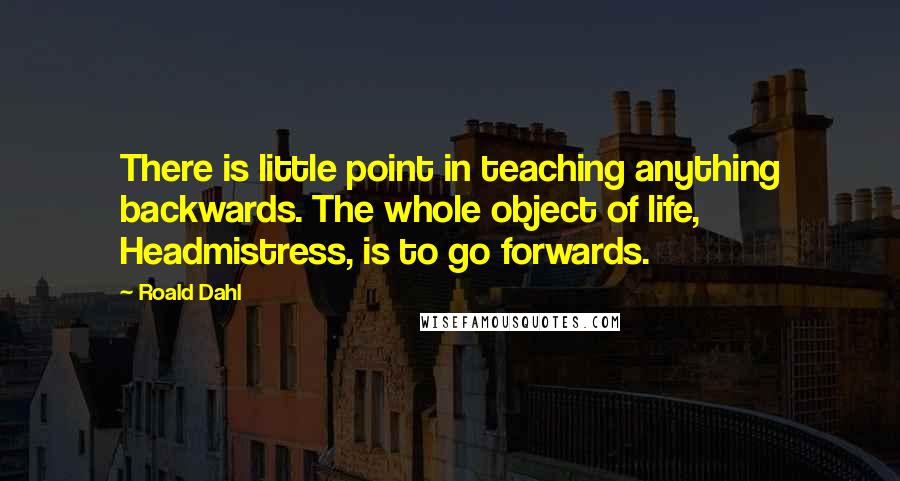 Roald Dahl Quotes: There is little point in teaching anything backwards. The whole object of life, Headmistress, is to go forwards.