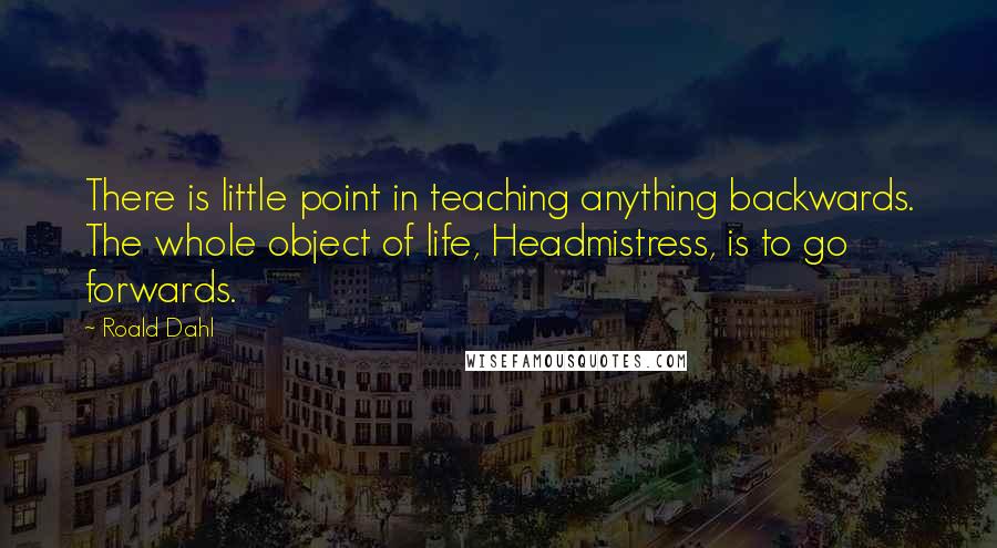 Roald Dahl Quotes: There is little point in teaching anything backwards. The whole object of life, Headmistress, is to go forwards.