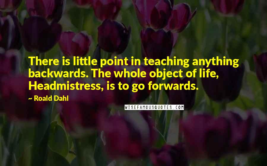 Roald Dahl Quotes: There is little point in teaching anything backwards. The whole object of life, Headmistress, is to go forwards.