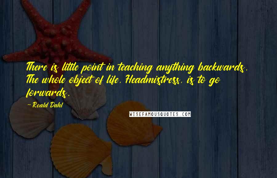 Roald Dahl Quotes: There is little point in teaching anything backwards. The whole object of life, Headmistress, is to go forwards.