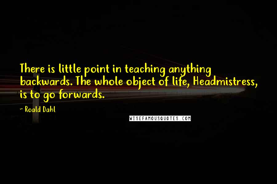 Roald Dahl Quotes: There is little point in teaching anything backwards. The whole object of life, Headmistress, is to go forwards.