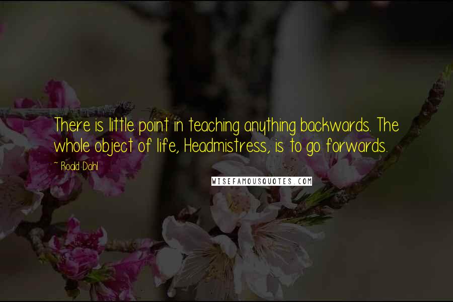 Roald Dahl Quotes: There is little point in teaching anything backwards. The whole object of life, Headmistress, is to go forwards.