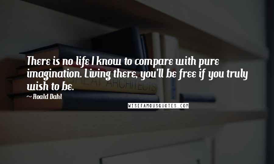 Roald Dahl Quotes: There is no life I know to compare with pure imagination. Living there, you'll be free if you truly wish to be.