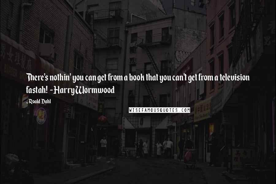 Roald Dahl Quotes: There's nothin' you can get from a book that you can't get from a television fastah! -Harry Wormwood
