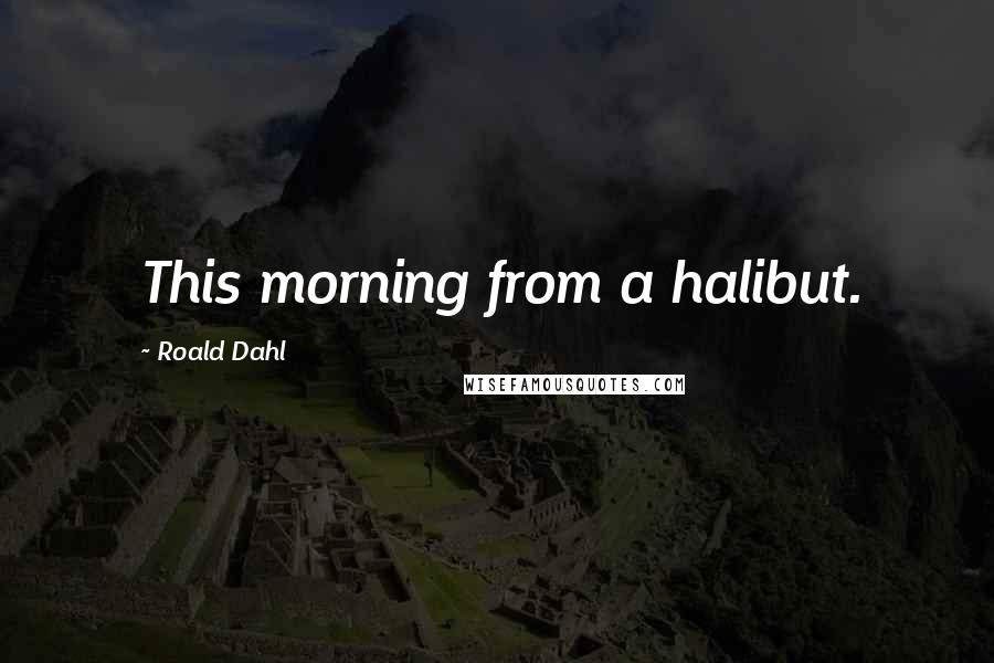 Roald Dahl Quotes: This morning from a halibut.