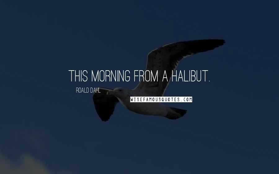 Roald Dahl Quotes: This morning from a halibut.