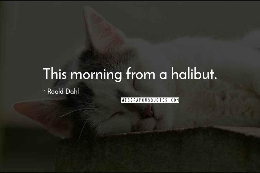 Roald Dahl Quotes: This morning from a halibut.