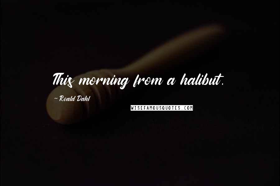 Roald Dahl Quotes: This morning from a halibut.