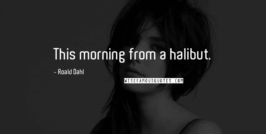 Roald Dahl Quotes: This morning from a halibut.