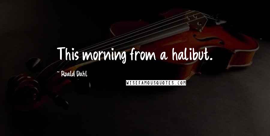 Roald Dahl Quotes: This morning from a halibut.