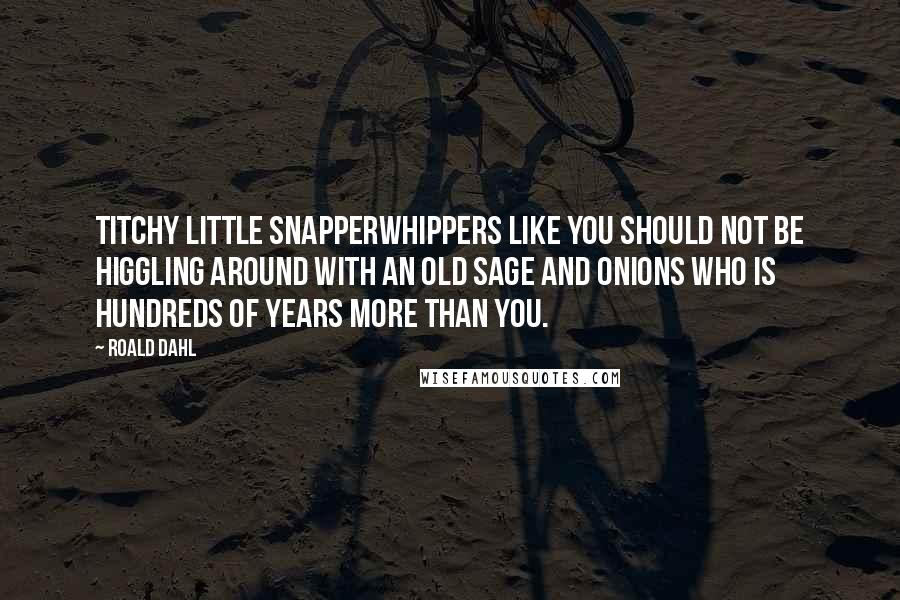 Roald Dahl Quotes: Titchy little snapperwhippers like you should not be higgling around with an old sage and onions who is hundreds of years more than you.