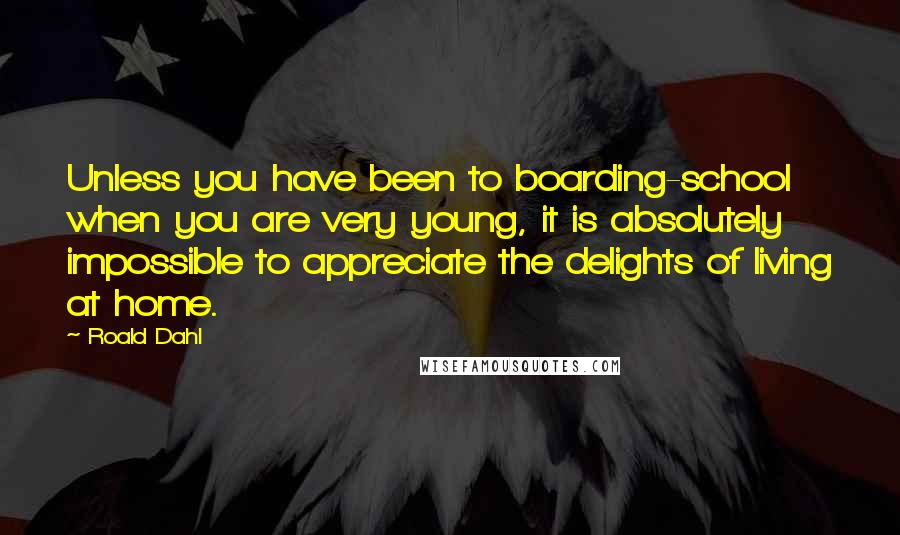 Roald Dahl Quotes: Unless you have been to boarding-school when you are very young, it is absolutely impossible to appreciate the delights of living at home.