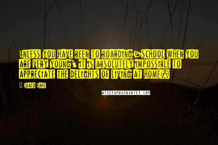 Roald Dahl Quotes: Unless you have been to boarding-school when you are very young, it is absolutely impossible to appreciate the delights of living at home.