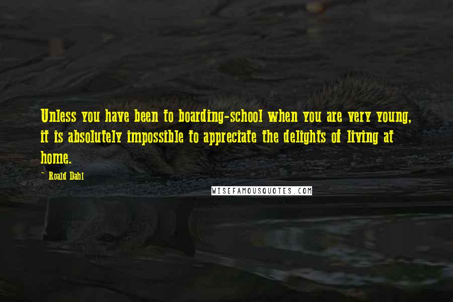 Roald Dahl Quotes: Unless you have been to boarding-school when you are very young, it is absolutely impossible to appreciate the delights of living at home.