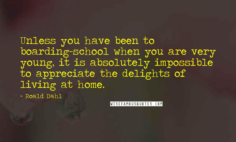 Roald Dahl Quotes: Unless you have been to boarding-school when you are very young, it is absolutely impossible to appreciate the delights of living at home.